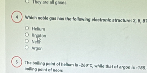 They are all gases
4 ) Which noble gas has the following electronic structure: 2, 8, 87
Helium
Krypton
Neon
Argon
5 ) The boiling point of helium is -269°C , while that of argon is -185.
boiling point of neon: