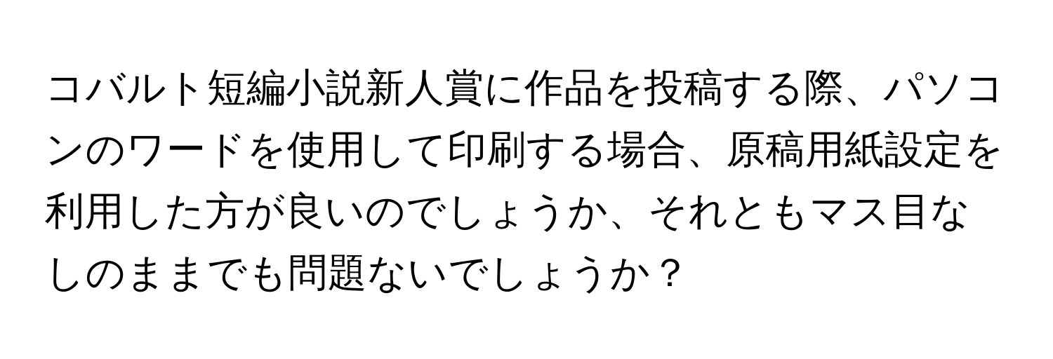 コバルト短編小説新人賞に作品を投稿する際、パソコンのワードを使用して印刷する場合、原稿用紙設定を利用した方が良いのでしょうか、それともマス目なしのままでも問題ないでしょうか？