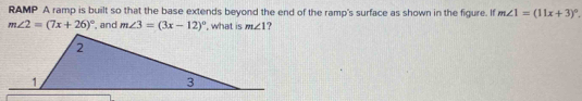 RAMP A ramp is built so that the base extends beyond the end of the ramp's surface as shown in the figure. If m∠ 1=(11x+3)^circ .
m∠ 2=(7x+26)^circ  ', and m∠ 3=(3x-12)^circ  , what is m∠ 1 ?