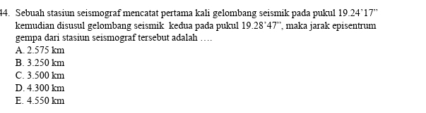 Sebuah stasiun seismograf mencatat pertama kali gelombang seismik pada pukul 19.24'17''
kemudian disusul gelombang seismik keđua pada pukul 19.28°47'' maka jarak episentrum
gempa dari stasiun seismograf tersebut adalah …
A. 2.575 km
B. 3.250 km
C. 3.500 km
D. 4.300 km
E. 4.550 km