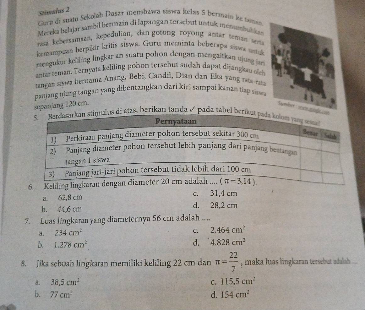 Stimulus 2
Guru di suatu Sekolah Dasar membawa siswa kelas 5 bermain ke taman
Mereka belajar sambil bermain di lapangan tersebut untuk menumbuhkan
rasa kebersamaan, kepedulian, dan gotong royong antar teman serta
kemampuan berpikir kritis siswa. Guru meminta beberapa siswa untuk
mengukur keliling lingkar an suatu pohon dengan mengaitkan ujung jar 
antar teman. Ternyata keliling pohon tersebut sudah dapat dijangkau oleh
tangan siswa bernama Anang, Bebi, Candil, Dian dan Eka yang rata-rata
panjang ujung tangan yang dibentangkan dari kiri sampai kanan tiap siswa
sepanjang 120 cm.
di atas, berikan tanda ✓ pada tabel ber
6. Keliling lingkara
a. 62,8 cm c. 31,4 cm
b. 44,6 cm
d. 28,2 cm
7. Luas lingkaran yang diameternya 56 cm adalah ....
a. 234cm^2
C. 2.464cm^2
b. 1.278cm^2 d. 4.828cm^2
8. Jika sebuah lingkaran memiliki keliling 22 cm dan π = 22/7  , maka luas lingkaran tersebut adalah ...
a. 38,5cm^2 C. 115,5cm^2
b. 77cm^2 d. 154cm^2