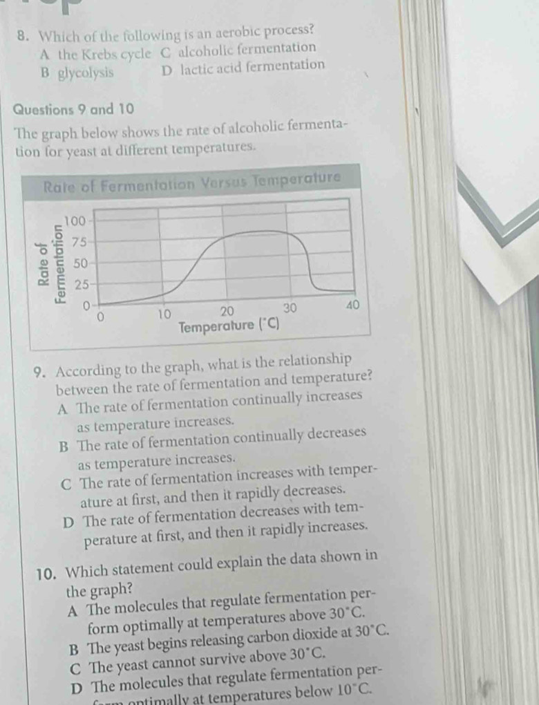 Which of the following is an aerobic process?
A the Krebs cycle C alcoholic fermentation
B glycolysis D lactic acid fermentation
Questions 9 and 10
The graph below shows the rate of alcoholic fermenta-
tion for yeast at different temperatures.
9. According to the graph, what is the relationship
between the rate of fermentation and temperature?
A The rate of fermentation continually increases
as temperature increases.
B The rate of fermentation continually decreases
as temperature increases.
C The rate of fermentation increases with temper-
ature at first, and then it rapidly decreases.
D The rate of fermentation decreases with tem-
perature at first, and then it rapidly increases.
10. Which statement could explain the data shown in
the graph?
A The molecules that regulate fermentation per-
form optimally at temperatures above 30°C.
B The yeast begins releasing carbon dioxide at 30°C.
C The yeast cannot survive above 30°C.
D The molecules that regulate fermentation per-
n ntimally at temperatures below 10°C.