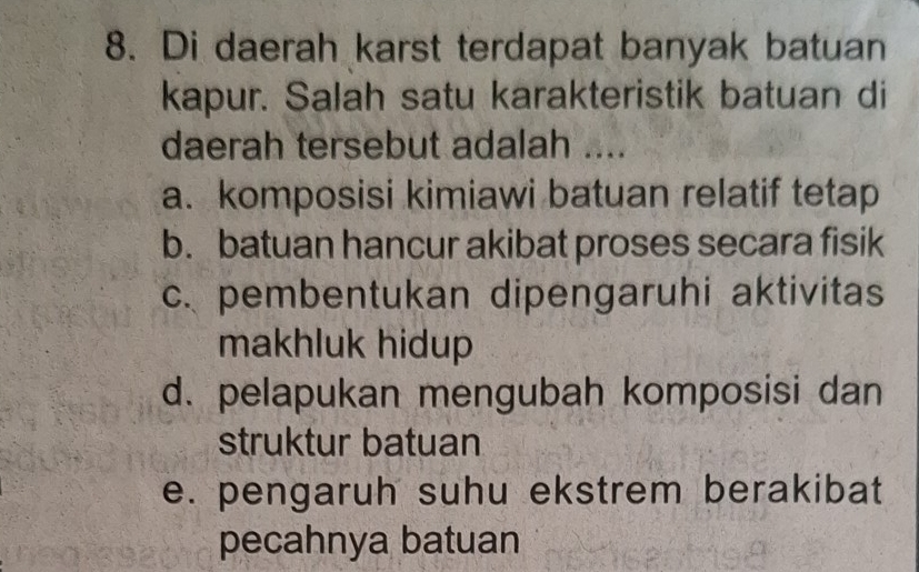 Di daerah karst terdapat banyak batuan
kapur. Salah satu karakteristik batuan di
daerah tersebut adalah ....
a. komposisi kimiawi batuan relatif tetap
b. batuan hancur akibat proses secara fisik
c. pembentukan dipengaruhi aktivitas
makhluk hidup
d. pelapukan mengubah komposisi dan
struktur batuan
e. pengaruh suhu ekstrem berakibat
pecahnya batuan