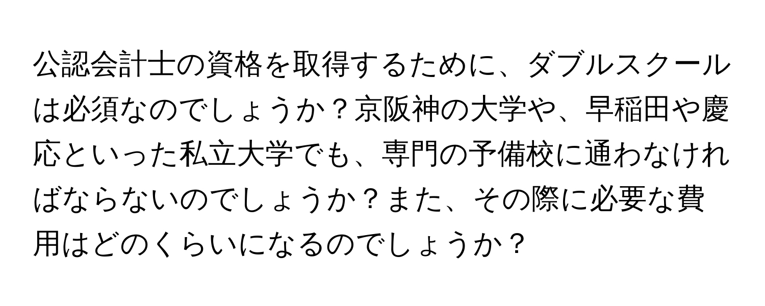 公認会計士の資格を取得するために、ダブルスクールは必須なのでしょうか？京阪神の大学や、早稲田や慶応といった私立大学でも、専門の予備校に通わなければならないのでしょうか？また、その際に必要な費用はどのくらいになるのでしょうか？