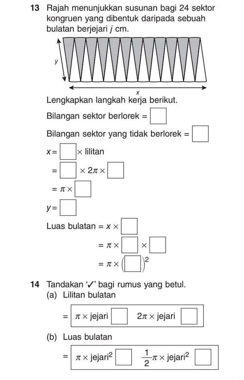 Rajah menunjukkan susunan bagi 24 sektor 
kongruen yang dibentuk daripada sebuah 
bulatan berjejari j cm. 
Lengkapkan langkah kerja berikut. 
Bilangan sektor berlorek = □
Bilangan sektor yang tidak berlorek =□
x=□ * lilitan
=□ * 2π * □
=π * □
y=□
Luas bulatan =x* □
=π * □ * □
=π * (□ )^2
14 Tandakan ‘√’ bagi rumus yang betul. 
(a) Lilitan bulatan
=π * jejari□ 2π * jejari □
(b) Luas bulatan
=π * jejari^2□  1/2 π * jejari^2 □