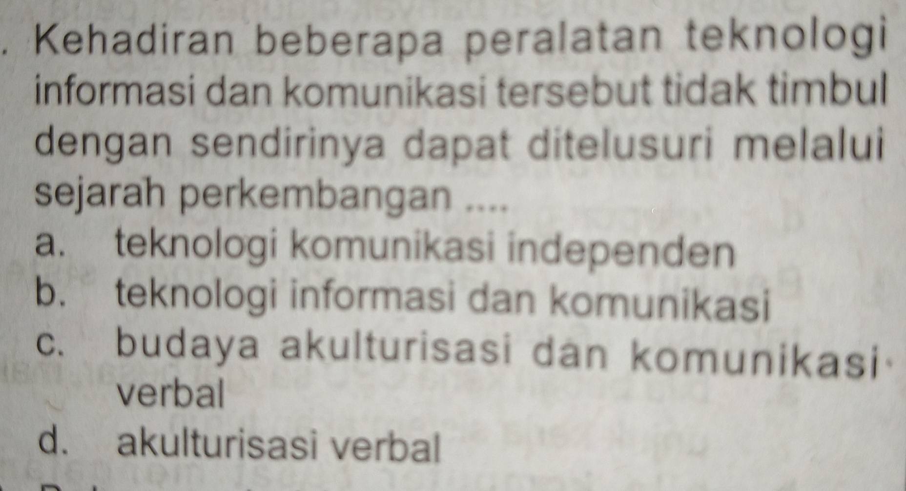 Kehadiran beberapa peralatan teknologi
informasi dan komunikasi tersebut tidak timbul
dengan sendirinya dapat ditelusuri melalui
sejarah perkembangan ....
a. teknologi komunikasi independen
b. teknologi informasi dan komunikasi
c. budaya akulturisasi dan komunikasi
verbal
d. akulturisasi verbal