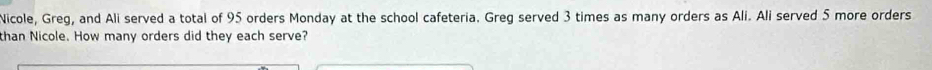 Nicole, Greg, and Ali served a total of 95 orders Monday at the school cafeteria. Greg served 3 times as many orders as Ali. Ali served 5 more orders 
than Nicole. How many orders did they each serve?