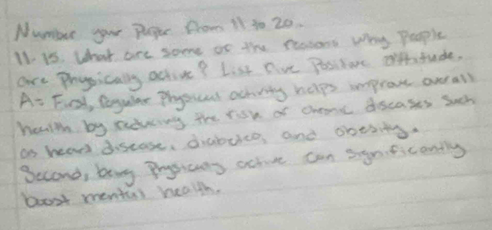 Number your Peger from 11 30 20. 
I1 is. what are some of the ressons Why People 
are Prysically active? List five Positarc orftude,
A= Fcst, Regular physscat achity helps ieprove ov all 
heulth by adwing the risk of chane decases sach 
on hear discase, diabuice, and obesitg. 
Second, by Prgicans achive can sgriticonlly 
boost mental health.