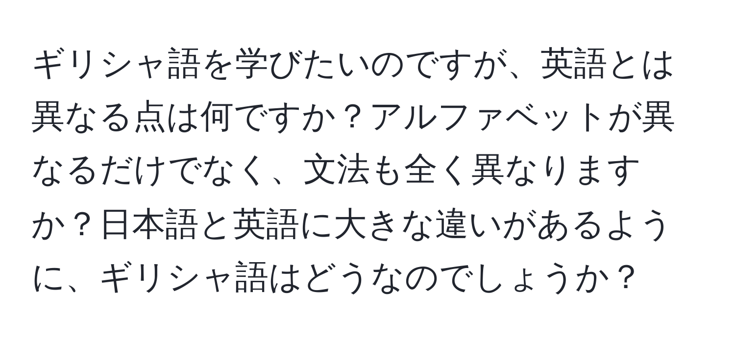 ギリシャ語を学びたいのですが、英語とは異なる点は何ですか？アルファベットが異なるだけでなく、文法も全く異なりますか？日本語と英語に大きな違いがあるように、ギリシャ語はどうなのでしょうか？
