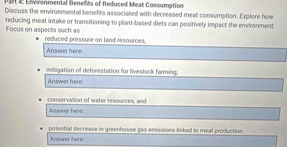 Environmental Benefits of Reduced Meat Consumption 
Discuss the environmental benefits associated with decreased meat consumption. Explore how 
reducing meat intake or transitioning to plant-based diets can positively impact the environment. 
Focus on aspects such as 
reduced pressure on land resources, 
Answer here: 
mitigation of deforestation for livestock farming, 
Answer here: 
conservation of water resources, and 
Answer here: 
potential decrease in greenhouse gas emissions linked to meat production. 
Answer here: