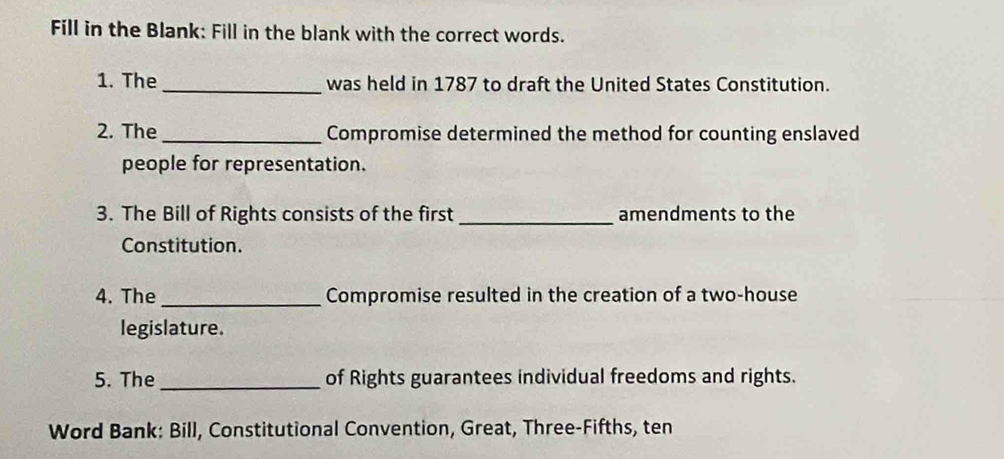 Fill in the Blank: Fill in the blank with the correct words. 
1. The _was held in 1787 to draft the United States Constitution. 
2. The_ Compromise determined the method for counting enslaved 
people for representation. 
3. The Bill of Rights consists of the first _amendments to the 
Constitution. 
4. The_ Compromise resulted in the creation of a two-house 
legislature. 
5. The_ of Rights guarantees individual freedoms and rights. 
Word Bank: Bill, Constitutional Convention, Great, Three-Fifths, ten