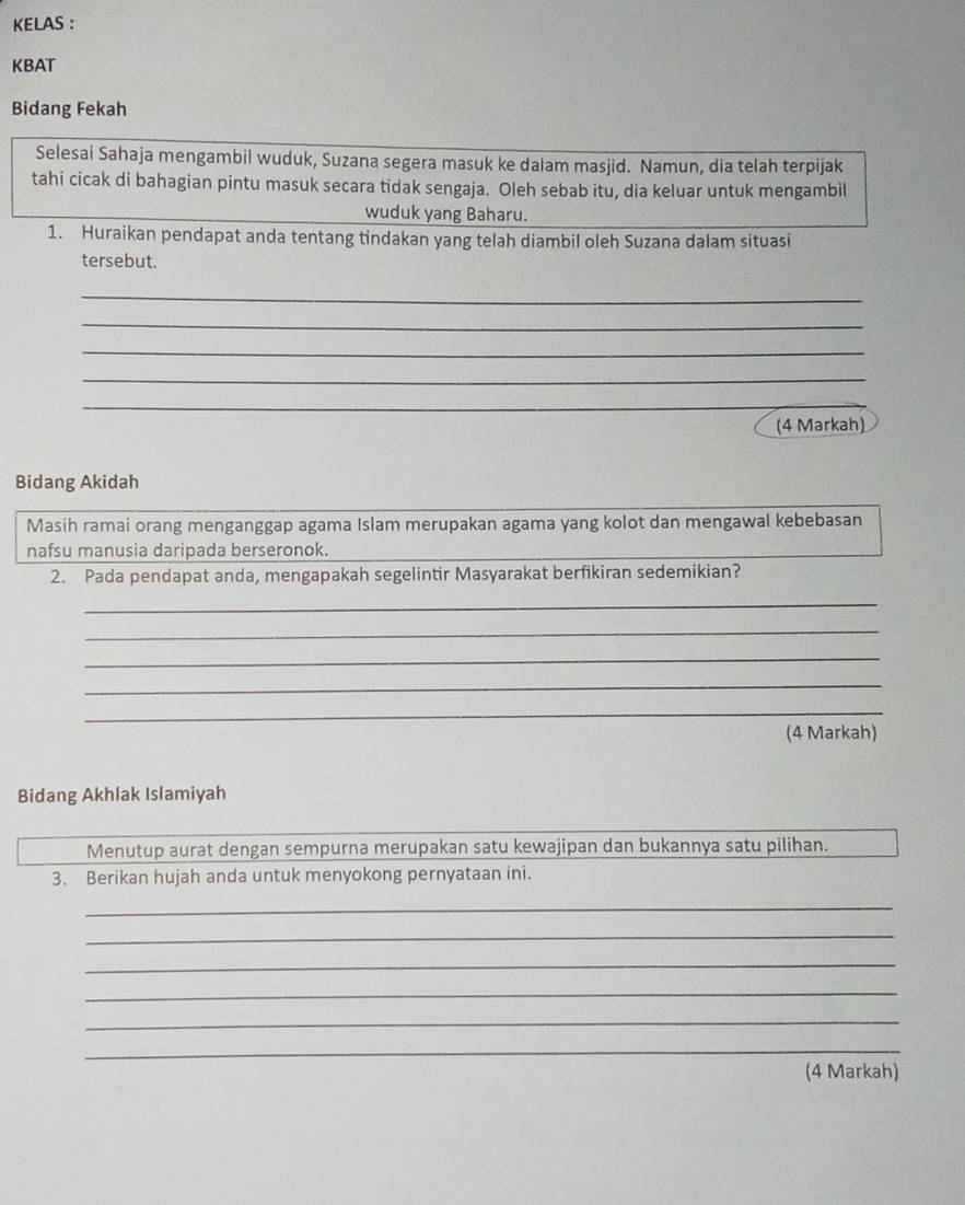 KELAS : 
KBAT 
Bidang Fekah 
Selesai Sahaja mengambil wuduk, Suzana segera masuk ke dalam masjid. Namun, dia telah terpijak 
tahi cicak di bahagian pintu masuk secara tidak sengaja. Oleh sebab itu, dia keluar untuk mengambil 
wuduk yang Baharu. 
1. Huraikan pendapat anda tentang tindakan yang telah diambil oleh Suzana dalam situasi 
tersebut. 
_ 
_ 
_ 
_ 
_ 
(4 Markah) 
Bidang Akidah 
Masih ramai orang menganggap agama Islam merupakan agama yang kolot dan mengawal kebebasan 
nafsu manusia daripada berseronok. 
2. Pada pendapat anda, mengapakah segelintir Masyarakat berfikiran sedemikian? 
_ 
_ 
_ 
_ 
_ 
(4 Markah) 
Bidang Akhlak Islamiyah 
Menutup aurat dengan sempurna merupakan satu kewajipan dan bukannya satu pilihan. 
3. Berikan hujah anda untuk menyokong pernyataan ini. 
_ 
_ 
_ 
_ 
_ 
_ 
(4 Markah)