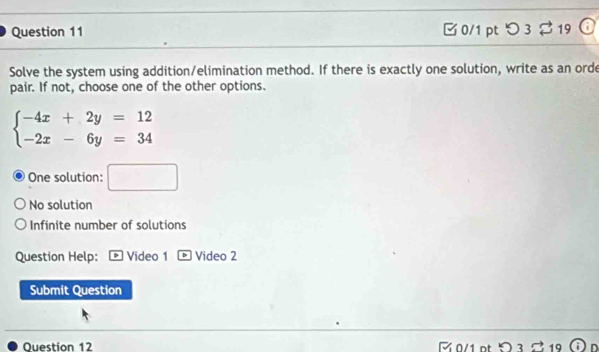 つ 3 19
Solve the system using addition/elimination method. If there is exactly one solution, write as an orde
pair. If not, choose one of the other options.
beginarrayl -4x+2y=12 -2x-6y=34endarray.
One solution: □
No solution
Infinite number of solutions
Question Help: D Video 1 Video 2
Submit Question
Ouestion 12 M 0/1 pt □ n