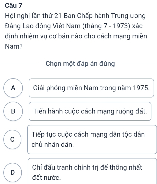 Hội nghị lần thứ 21 Ban Chấp hành Trung ương
Đảng Lao động Việt Nam (tháng 7 - 1973) xác
định nhiệm vụ cơ bản nào cho cách mạng miền
Nam?
Chọn một đáp án đúng
A Giải phóng miền Nam trong năm 1975.
B Tiến hành cuộc cách mạng ruộng đất.
C Tiếp tục cuộc cách mạng dân tộc dân
chủ nhân dân.
Chỉ đấu tranh chính trị để thống nhất
D
đất nước.