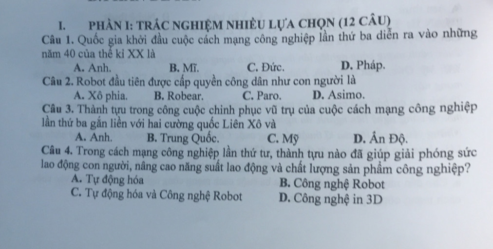 phầN I: trÁC nghIệM nhiềU Lựa chọN (12 câu)
Câu 1. Quốc gia khởi đầu cuộc cách mạng công nghiệp lần thứ ba diễn ra vào những
năm 40 của thế kỉ XX là
A. Anh. B. Mĩ. C. Đức. D. Pháp.
Câu 2. Robot đầu tiên được cấp quyền công dân như con người là
A. Xô phia. B. Robear. C. Paro. D. Asimo.
Câu 3. Thành tựu trong công cuộc chinh phục vũ trụ của cuộc cách mạng công nghiệp
lần thứ ba gắn liền với hai cường quốc Liên Xô và
A. Anh. B. Trung Quốc. C. Mỹ D. Ấn Độ.
Câu 4. Trong cách mạng công nghiệp lần thứ tư, thành tựu nào đã giúp giải phóng sức
lao động con người, nâng cao năng suất lao động và chất lượng sản phầm công nghiệp?
A. Tự động hóa B. Công nghệ Robot
C. Tự động hóa và Công nghệ Robot D. Công nghệ in 3D