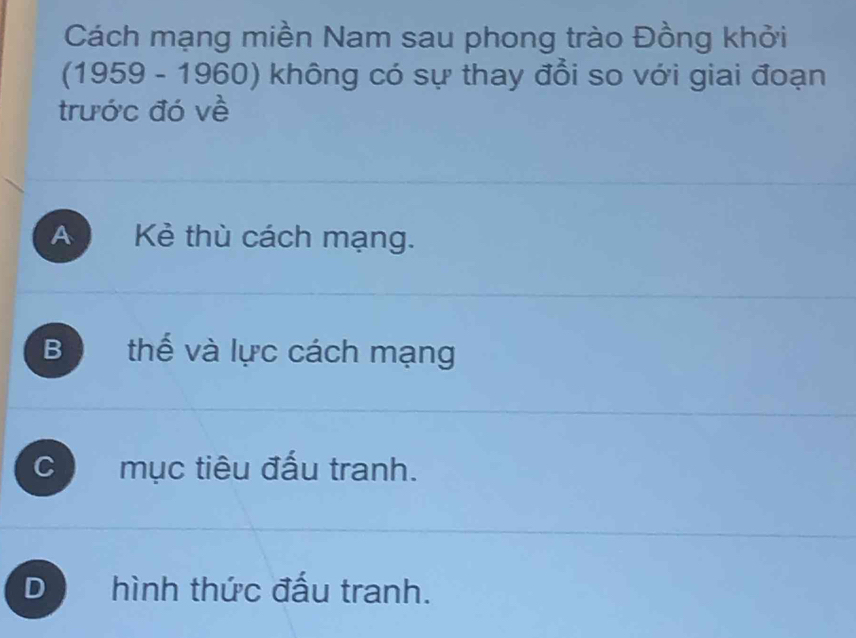 Cách mạng miền Nam sau phong trào Đồng khởi
(1959 - 1960) không có sự thay đổi so với giai đoạn
trước đó về
A Kẻ thù cách mạng.
B thế và lực cách mạng
C mục tiêu đấu tranh.
D hình thức đấu tranh.