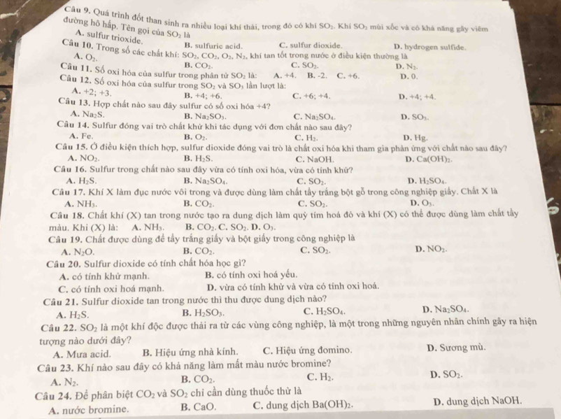 Quá trình đốt than sinh ra nhiều loại khí thài, trong đô có khí SO_2 .Khi SO_2 mùi xốc và có khá năng gāy viēm
đường hô hấp. Tên gọi của SO_2 là
A. sulfur trioxide. SO_2.
B. sulfuric acid. C. sulfur dioxide. D. hydrogen sulfide.
Câu 10. Trong số các chất khí: SO_2,CO_2,O_2,N_2 , khí tan tốt trong nước ở điều kiện thường là
A. O_2.
B. CO_2. C. D. N_2.
Câu 11. Số oxỉ hóa của sulfur trong phân tử SO_2 là: A. +4. B. -2. C. +6. D. 0,
Câu 12. Số oxi hóa của sulfur trong SO_2 yà SO_1 lần lượt là:
A. +2;+3. B. +4;+6. C. +6;+4. D. +4;+4
Câu 13. Hợp chất nào sau đây sulfur có số oxi hóa +4?
A. Na_2S.
B. Na_2SO_3. C. Na_2SO_4. D. SO_3.
Cầu 14. Sulfur đóng vai trò chất khử khi tác dụng với đơn chất nào sau ở a v? D. Hg.
A. Fe B. O_2. C. H_2.
Câu 15. Ở điều kiện thích hợp, sulfur dioxide đóng vai trò là chất oxi hóa khi tham gia phản ứng với chất nào sau đây?
A. NO_2. B. H_2S. C. NaOH. D. Ca(OH)_2.
Câu 16. Sulfur trong chất nào sau đây vừa có tính oxi hóa, vừa có tính khử?
A. H_2S. Na_2SO_4. C. SO_2. D. H_2SO_4.
B.
Câu 17. KhiX làm đục nước vôi trong và được dùng làm chất tầy trắng bột gỗ trong công nghiệp giấy. Chất X là
A. NH_3. B. CO_2. C. SO_2. D. O_3.
Câu 18. Chất khí (X) tan trong nước tạo ra dung dịch làm quỷ tím hoá đỏ và khí (X) có thể được dùng làm chất tầy
màu. Khi (X) là: A NH_3. B. CO_2.C.SO_2. .D.O_3.
Câu 19. Chất được dùng đề tầy trắng giấy và bột giấy trong công nghiệp là
A. N_2O. CO_2. C. SO_2. D. NO_2.
B.
Câu 20. Sulfur dioxide có tính chất hóa học gì?
A. có tính khử mạnh. B. có tính oxi hoá yếu.
C. có tính oxi hoá mạnh. D. vừa có tính khử và vừa có tính oxi hoá.
Câu 21. Sulfur dioxide tan trong nước thì thu được dung dịch nào?
A. H_2S. B. H_2SO_3. C. H_2SO_4. D. Na_2SO_4.
Câu 22. SO_2 là một khí độc được thải ra từ các vùng công nghiệp, là một trong những nguyên nhân chính gây ra hiện
tượng nào dưới đây?
A. Mưa acid. B. Hiệu ứng nhà kính. C. Hiệu ứng đomino. D. Sương mù.
Câu 23. Khí nào sau đây có khả năng làm mất màu nước bromine?
A. N_2. CO_2. C. H_2. D. SO_2.
B.
Câu 24. Để phân biệt CO_2 và SO_2 chi cần dùng thuốc thử là
A. nước bromine. B. CaO. C. dung djch Ba(OH)_2. D. dung djch NaOH.