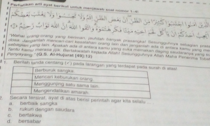 ay at b .
"Wahai orang-orang yang beriman, jauhilah banyak prasangka! Sesungguhnya sebagian prase
dosa. Janganlah mencari-cari kesalahan orang lain dan janganlah ada di antara kamu yang me
sebagian yang lain. Apakah ada di antara kamu yang suka memakan daging saudaranya yang su
Tentu kamu merasa jijik. Bertakwalah kepada Allah! Sesungguhnya Allah Maha Penerima Toba
Penyayang." (Q.S. Al-Hujurat [49]:12)
1. Berilah tanda centang (√) pa atas!
2s berisi perintah agar kita selalu
a. berbaik sangka
b. rukun dengan saudara
c. bertakwa
d. bersabar