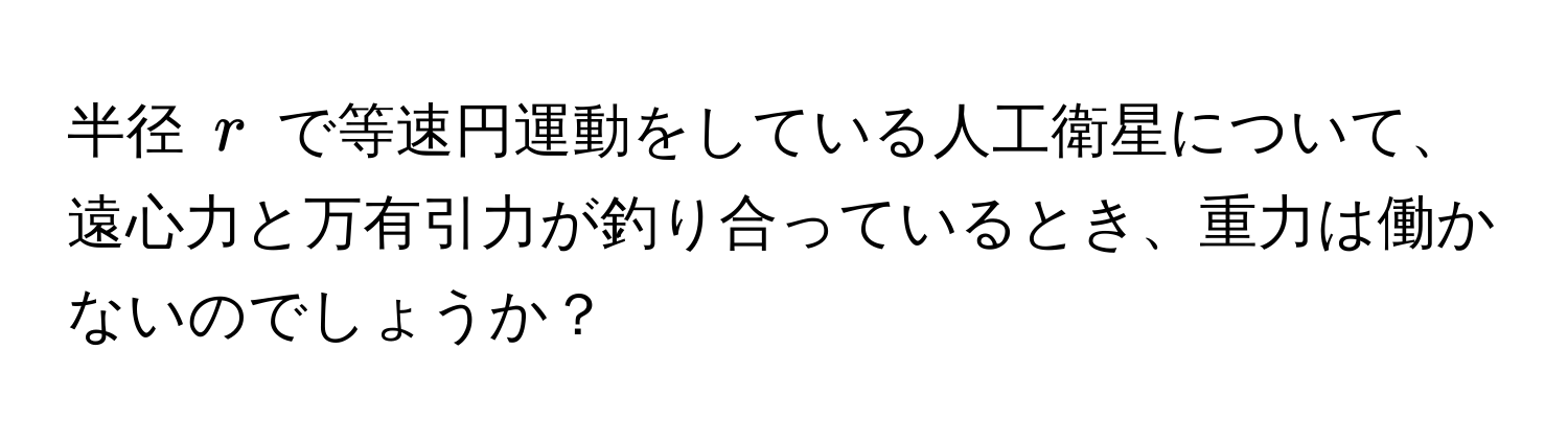 半径 ( r ) で等速円運動をしている人工衛星について、遠心力と万有引力が釣り合っているとき、重力は働かないのでしょうか？