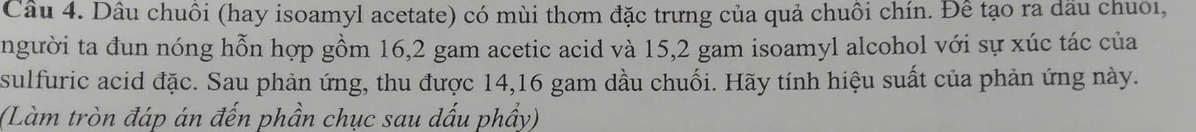 Dâu chuôi (hay isoamyl acetate) có mùi thơm đặc trưng của quả chuôi chín. Đê tạo ra dầu chuoi, 
người ta đun nóng hỗn hợp gồm 16, 2 gam acetic acid và 15, 2 gam isoamyl alcohol với sự xúc tác của 
sulfuric acid đặc. Sau phản ứng, thu được 14, 16 gam dầu chuối. Hãy tính hiệu suất của phản ứng này. 
(Làm tròn đáp án đến phần chục sau dấu phẩy)