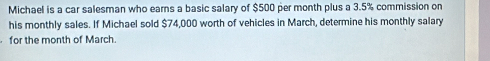 Michael is a car salesman who earns a basic salary of $500 per month plus a 3.5% commission on 
his monthly sales. If Michael sold $74,000 worth of vehicles in March, determine his monthly salary 
for the month of March.