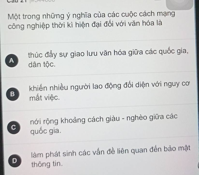 Một trong những ý nghĩa của các cuộc cách mạng
công nghiệp thời kì hiện đại đối với văn hóa là
thúc đẩy sự giao lưu văn hóa giữa các quốc gia,
A dân tộc.
khiến nhiều người lao động đối diện với nguy cơ
B mất việc.
rới rộng khoảng cách giàu - nghèo giữa các
c quốc gia.
làm phát sinh các vấn đề liên quan đến bảo mật
D
thông tin.