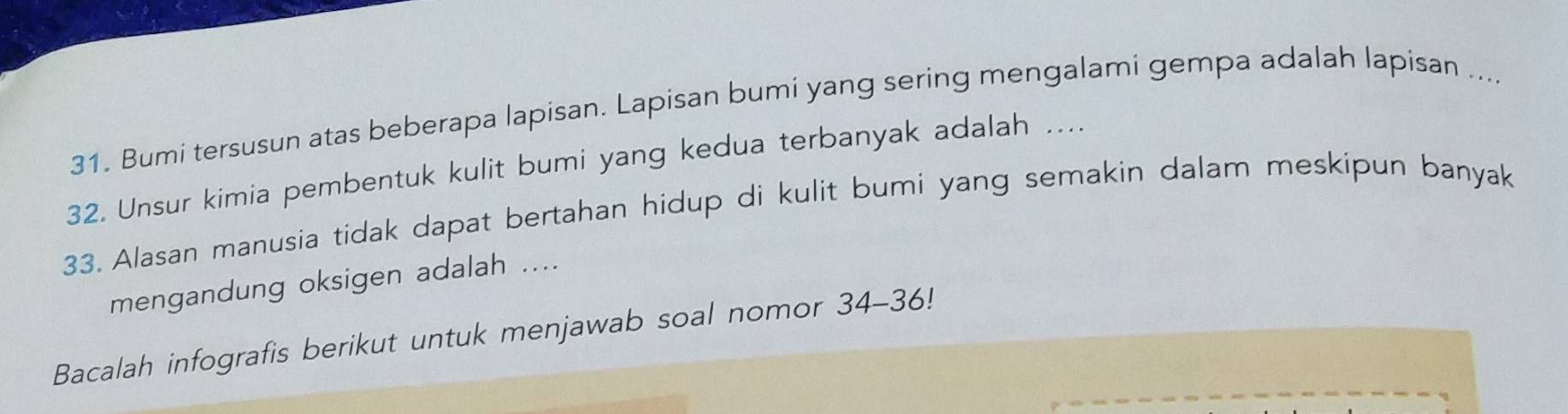 Bumi tersusun atas beberapa lapisan. Lapisan bumi yang sering mengalami gempa adalah lapisan .... 
32. Unsur kimia pembentuk kulit bumi yang kedua terbanyak adalah .... 
33. Alasan manusia tidak dapat bertahan hidup di kulit bumi yang semakin dalam meskipun banyak 
mengandung oksigen adalah .... 
Bacalah infografis berikut untuk menjawab soal nomor 34- 36