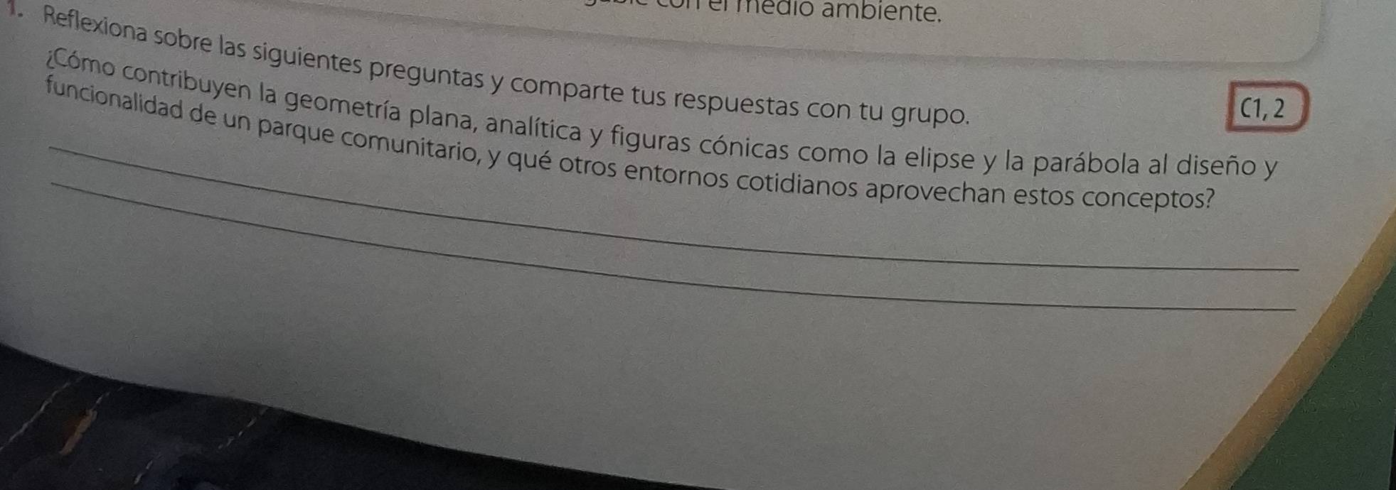 memmédió ambiente. 
1. Reflexiona sobre las siguientes preguntas y comparte tus respuestas con tu grupo. 
C1, 2 
¿Cómo contribuyen la geometría plana, analítica y figuras cónicas como la elipse y la parábola al diseño y 
_ 
funcionalidad de un parque comunitario, y qué otros entornos cotidianos aprovechan estos conceptos?