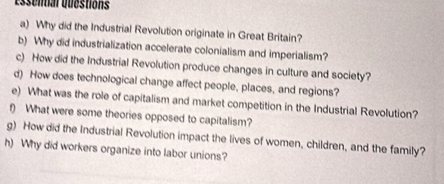 essential questions 
a) Why did the Industrial Revolution originate in Great Britain? 
b) Why did industrialization accelerate colonialism and imperialism? 
c) How did the Industrial Revolution produce changes in culture and society? 
d) How does technological change affect people, places, and regions? 
e) What was the role of capitalism and market competition in the Industrial Revolution? 
f) What were some theories opposed to capitalism? 
g) How did the Industrial Revolution impact the lives of women, children, and the family? 
h) Why did workers organize into labor unions?