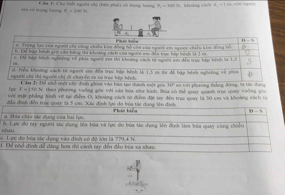 Cho biết người chị (bên phải) có trọng lượng P_2=300N , khoảng cách d_2=1m , còn người
em có trọng lượng P_1=200N.
vào bàn tạo thành một góc 30° so với phương thắng đứng, ta tác dụng
lyrc F=150N theo phương vuông góc với cán búa như hình. Búa có thể quay quanh trục quay vuông góc
với mặt phẳng hình vẽ tại điểm O, khoảng cách từ điểm đặt tay đến trục quay là 30 cm và khoảng cách từ
đầu đỉnh đến trục quay là 5 cm. Xác định l
n
c
d