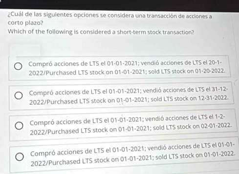 ¿Cuál de las siguientes opciones se considera una transacción de acciones a
corto plazo?
Which of the following is considered a short-term stock transaction?
Compró acciones de LTS el 01-01-2021; vendió acciones de LTS el 20 -1-
2022/Purchased LTS stock on 01-01-2021; sold LTS stock on 01-20-2022.
Compró acciones de LTS el 01-01-2021; vendió acciones de LTS el 31-12-
2022/Purchased LTS stock on 01-01-2021; sold LTS stock on 12-31-2022.
Compró acciones de LTS el 01-01-2021; vendió acciones de LTS el 1-2-
2022/Purchased LTS stock on 01-01-2021; sold LTS stock on 02-01-2022.
Compró acciones de LTS el 01-01-2021; vendió acciones de LTS el 01-01-
2022/Purchased LTS stock on 01-01-2021; sold LTS stock on 01-01-2022.