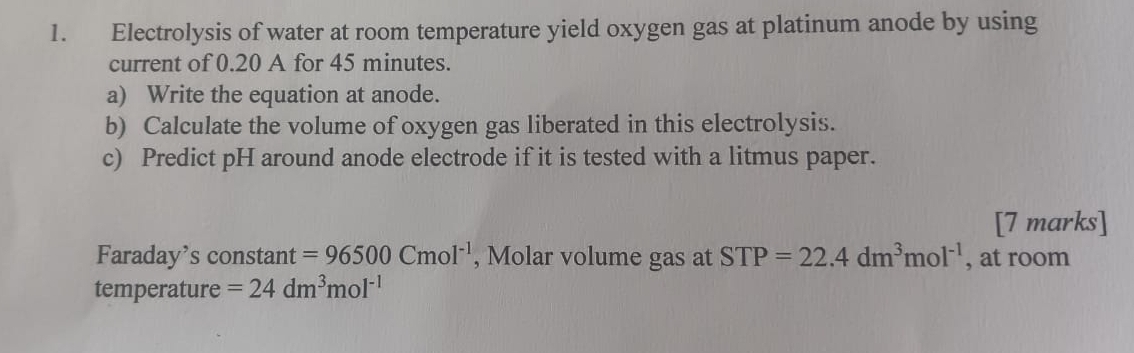 Electrolysis of water at room temperature yield oxygen gas at platinum anode by using 
current of 0.20 A for 45 minutes. 
a) Write the equation at anode. 
b) Calculate the volume of oxygen gas liberated in this electrolysis. 
c) Predict pH around anode electrode if it is tested with a litmus paper. 
[7 marks] 
Faraday’s constant =96500Cmol^(-1) , Molar volume gas at STP=22.4dm^3mol^(-1) , at room 
temperature =24dm^3mol^(-1)