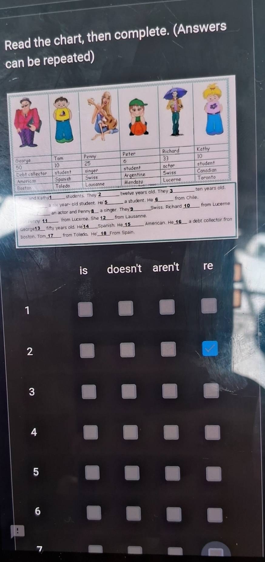 Read the chart, then complete. (Answers
can be repeated)
nd Kathy_ students. They 2_
a six year- old student. He'_ a student. He _from Chile
an actor and Penny a singer. They _Swiss Richard 10 from Lucerne
Penny 11 from Lucerne. She from Lausanne.
George13_ fifty years old. He_ Spanish. He 15 American. He a debt collector fron
Boston. Tom from Toledo. He 18 From Spain.
is doesn't aren't re
1
2
3
4
5
6