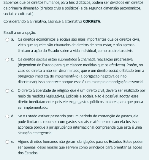 Sabemos que os direitos humanos, para fins didáticos, podem ser divididos em direitos
de primeira dimensão (direitos civis e políticos) e de segunda dimensão (econômicos,
sociais e culturais).
Considerando a afirmativa, assinale a alternativa CORRETA.
Escolha uma opção:
a. Os direitos econômicos e sociais são mais importantes que os direitos civis,
visto que aqueles são chamados de direitos de bem-estar, e não apenas
limitam a ação do Estado sobre a vida individual, como os direitos civis.
b. Os direitos sociais estão submetidos à chamada realização progressiva
(dependem do Estado para que elabore medidas que os efetivem). Porém, no
caso do direito a não ser discriminado, que é um direito social, o Estado tem a
iobrigação imediata de implementá-lo (a obrigação negativa de não
discriminar). Isso acontece porque esse é um exemplo de obrigação essencial.
c. O direito à liberdade de religião, que é um direito civil, deverá ser realizado por
meio de medidas legislativas, judiciais e sociais. Não é possível adotar esse
direito imediatamente, pois ele exige gastos públicos maiores para que possa
ser implementado.
d. Se o Estado estiver passando por um período de contenção de gastos, ele
pode limitar os recursos com gastos sociais, e até mesmo cancelá-los. Isso
acontece porque a jurisprudência internacional compreende que esta é uma
situação emergencial.
e. Alguns direitos humanos não geram obrigações para os Estados. Estes podem
ser apenas ideias morais que servem como princípios para orientar as ações
dos Estados.