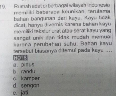 Rumah adat di berbagai wilayah Indonesia
memiliki beberapa keunikan, terutama
bahan bangunan dari kayu. Kayu tidak
dicat, hanya divernis karena bahan kayu
memiliki tekstur urat atau serat kayu yang
sangat unik dan tidak mudah memuai
karena perubahan suhu. Bahan kayu
tersebut biasanya ditemui pada kayu ....
HOTS
a. pinus
b. randu
c. kamper
d. sengon
e. jati