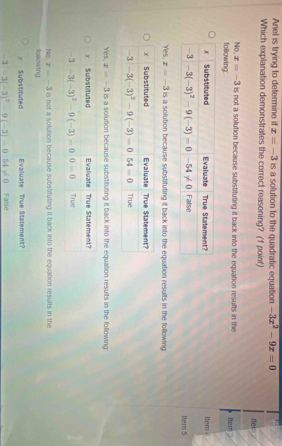 Ariel is trying to determine if x=-3 is a solution to the quadratic equation -3x^2-9x=0.
Which explanation demonstrates the correct reasoning? (1 point)
Item 2
No, x=-3 is not a solution because substituting it back into the equation results in the Item 3
following:
Item 4
Item 5
Yes, x=-3 is a solution because substituting it back into the equation results in the following:
Yes, x=-3 is a solution because substituting it back into the equation results in the following:
No. x=-3 is not a solution because substituting it back into the equation results in the
following.
x Substituted Evaluate True Statement?
-3-3(-3)^2-9(-3)=054!= 0 False