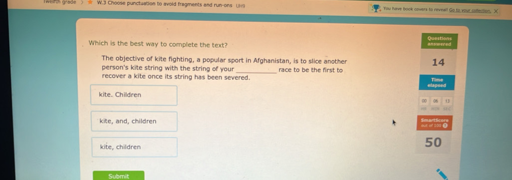 weifth grade > W.3 Choose punctuation to avoid fragments and run-ons UH9 You have book covers to reveal! Go to your collection, X
Questions
Which is the best way to complete the text? answered
The objective of kite fighting, a popular sport in Afghanistan, is to slice another 14
person's kite string with the string of your _race to be the first to
recover a kite once its string has been severed. Time
elapsed
kite. Children
0 06 13
ac
kite, and, children out of 100 ❶ SmartScore
kite, children
50
Submit