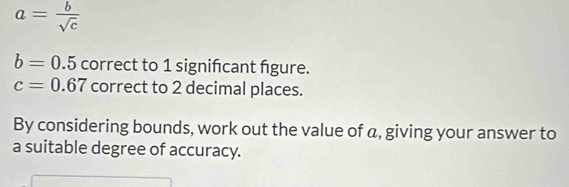 a= b/sqrt(c) 
b=0.5 correct to 1 significant figure.
c=0.67 correct to 2 decimal places. 
By considering bounds, work out the value of a, giving your answer to 
a suitable degree of accuracy.