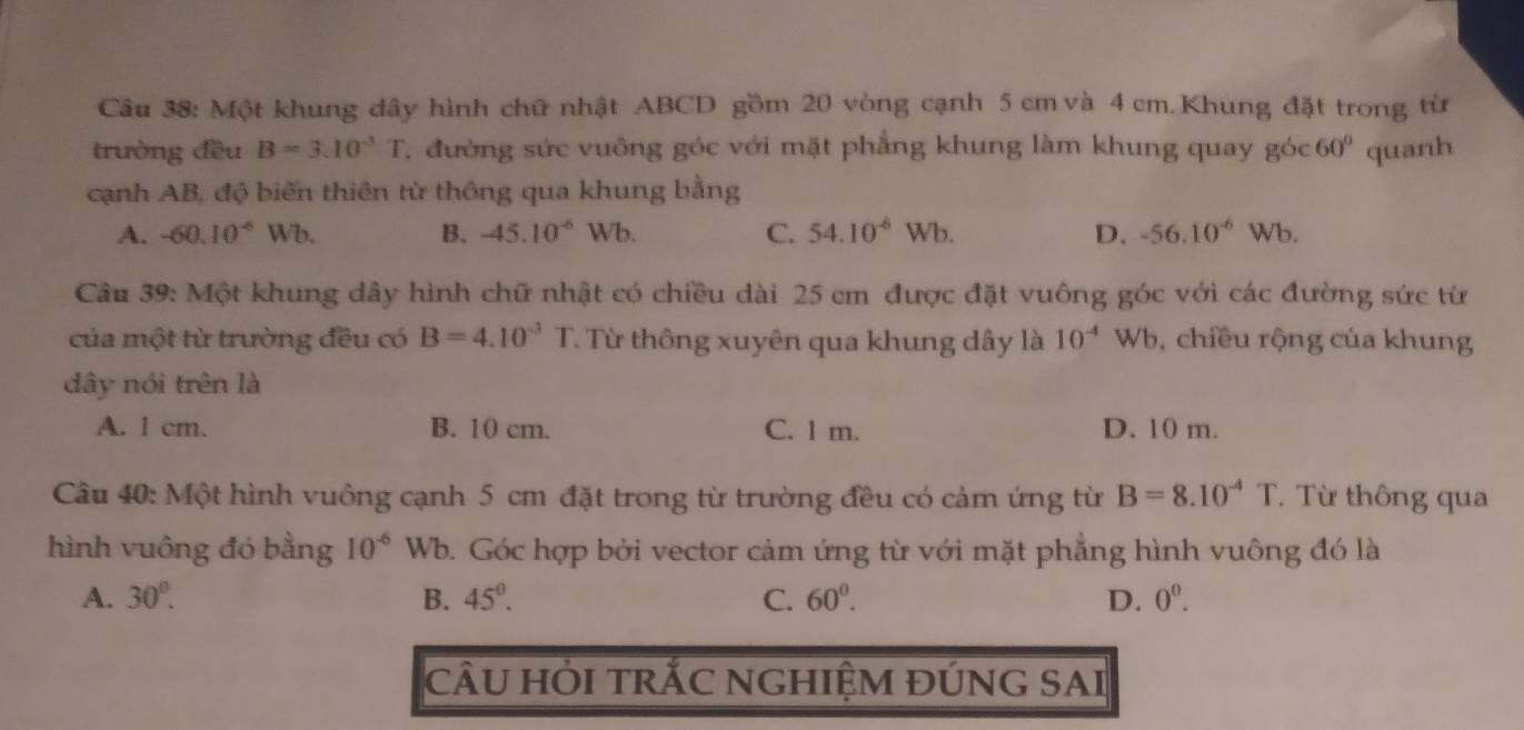 Một khung dây hình chữ nhật ABCD gồm 20 vòng cạnh 5 cm và 4 cm. Khung đặt trong từ
trường đều B=3.10^(-3)T 7. đường sức vuông góc với mặt phẳng khung làm khung quay gó c60° quanh
cạnh AB, độ biến thiên từ thông qua khung bằng
A. -60.10^(-6)Wb. B. -45.10^(-6) Wb. C. 54.10^(-6)Wb. D. -56.10^(-6)Wb.
Câu 39: Một khung dây hình chữ nhật có chiều dài 25 cm được đặt vuông góc với các đường sức từ
của một từ trường đều có B=4.10^(-3)T T. Từ thông xuyên qua khung dây là 10^(-4)W Vb, chiều rộng của khung
dây nói trên là
A. l cm. B. 10 cm. C. l m. D. 10 m.
Cầu 40: Một hình vuông cạnh 5 cm đặt trong từ trường đều có cảm ứng từ B=8.10^(-4)T T Từ thông qua
hình vuông đó bằng 10^(-6) Wb. Góc hợp bởi vector cảm ứng từ với mặt phẳng hình vuông đó là
A. 30°. B. 45°. C. 60°. D. 0^0. 
cÂU HỜI tRẢC NGHIỆM ĐÚNG SAI