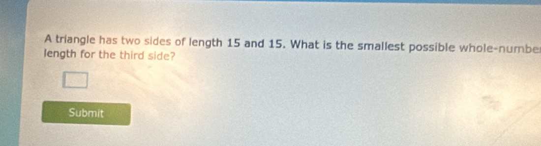 A triangle has two sides of length 15 and 15. What is the smallest possible whole-numbe 
length for the third side? 
Submit