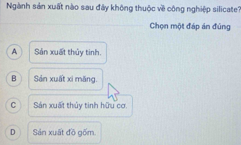 Ngành sản xuất nào sau đây không thuộc về công nghiệp silicate?
Chọn một đáp án đúng
A Sản xuất thủy tinh.
B Sản xuất xi măng.
C Sản xuất thủy tinh hữu cơ.
D Sản xuất đồ gốm.