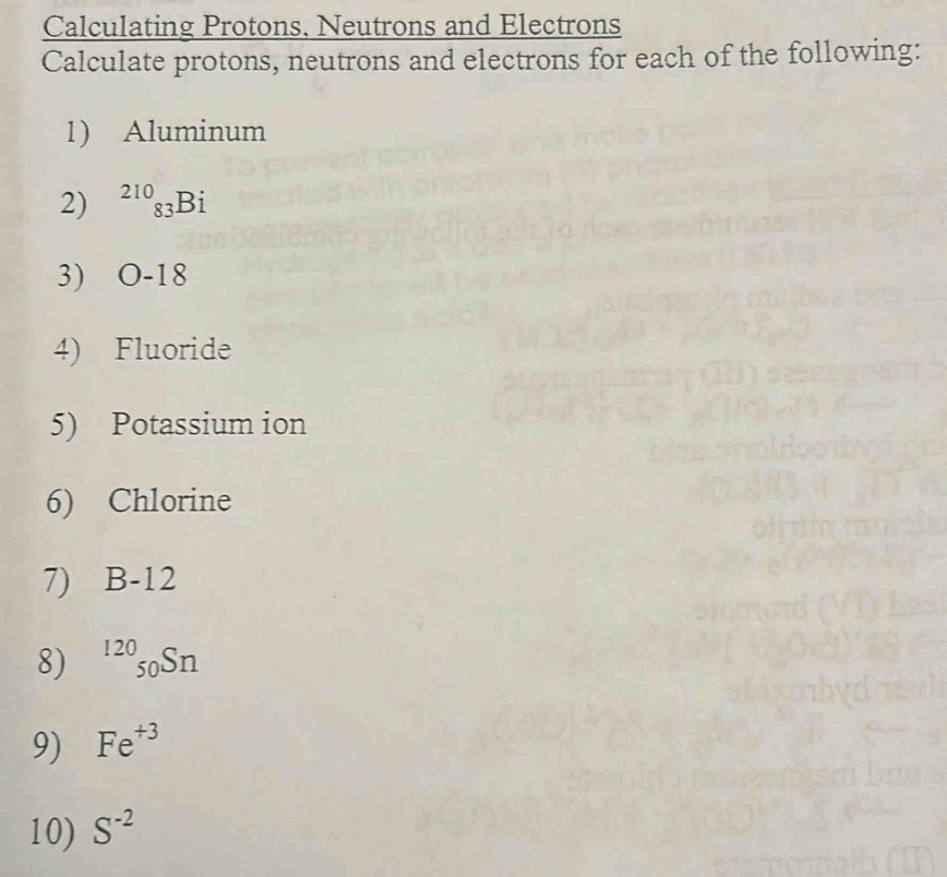 Calculating Protons, Neutrons and Electrons 
Calculate protons, neutrons and electrons for each of the following: 
1) Aluminum 
2) ^210_83Bi
3) O-18
4) Fluoride 
5) Potassium ion 
6) Chlorine 
7) B-12
8) ^120_50Sn
9) Fe^(+3)
10) S^(-2)