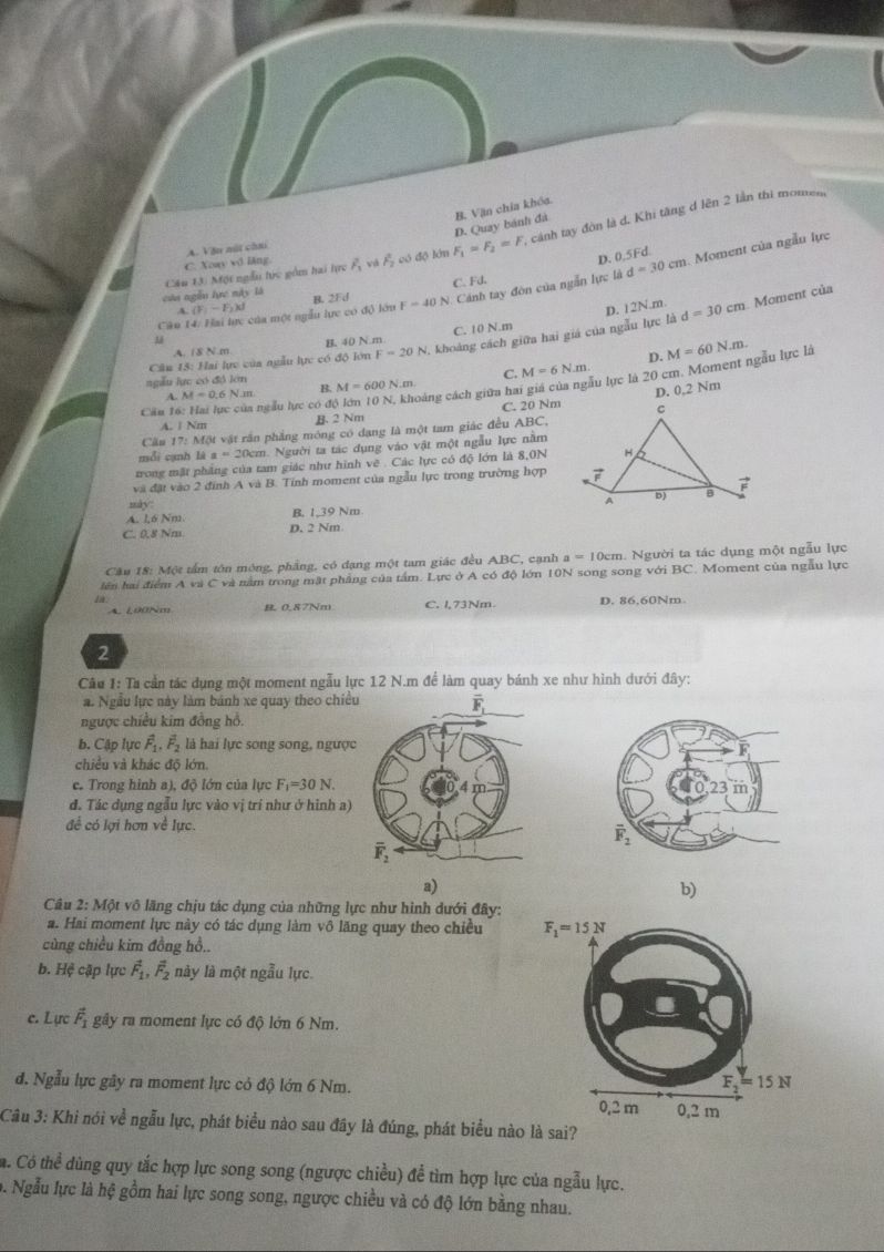 D. Quay bánh đà B. Văn chia khóa.
củn ngễn lực này là Câu 13) Một ngẫu tực gồm hai lực overline F_3 vá F_2 có độ lớn F_1=F_2=F , cánh tay đòn là d. Khi tăng d lên 2 lần thi momen,
C. Xoay vô lăng A. Vậu nút cầu
D. 0.5 Fd
C. Fd.
Cân 14: Hai lực của một ngẫu lực có độ lớu B. 2Fd F=40 N. Cảnh tay đòn của ngẫn lực là d=30cm. Moment của ngẫu lực
A (F_1-F_2kJ D. 12N.m. Moment của
A. /8 N.m B. 40 N.m C. 10 N.m
Câu 15: Hai lực của ngẫu lực có độ lớn F=20N , khoảng cách giữa hai giá của ngẫu lực là d=30cm
u
10N khoảng cách giữa hai giá của ngàu lực là 20 cm. Moment ngẫu lực là M=60N.m.
ngẫu lực có đó lớn
C. M=6N.m. D.
4
Câu 16: Hai lực của ngẫu lực có độ lớn M=0.6N.m B. M=600N.m
D. 0,2 Nm
A. 1 Nm B. 2 Nm C. 20 Nm
Cầu 17: Một vật rần phẳng mông có dạng là một tam giác đều ABC,
mỗi cạnh là a=20cn m. Người ta tác dụng vào vật một ngẫu lực nằm
trong mặt phẳng của tam giác như hình vẽ . Các lực có độ lớn là 8,0N
và đặt vào 2 đính A và B. Tính moment của ngẫu lực trong trường hợp
mày
A. 16 Nm B. 1,39 Nm
C. 0.8 Nm D. 2 Nm
Cầu 18: Một tấm tôn mông, phẳng, có dạng một tam giác đều ABC, cạnh a=10cm. Người ta tác dụng một ngẫu lực
lên hai điểm A và và nằm trong mật phẳng của tấm. Lực ở A có độ lớn 10N song song với BC Moment của ngẫu lực
1 a A. 100Nm B. 0.87Nm C. l,73Nm. D. 86,60Nm
2
Câu 1: Ta cần tác dụng một moment ngẫu lực 12 N.m để làm quay bánh xe như hình dưới đây:
a. Ngẫu lực này làm bánh xe quay theo chiều
ngược chiều kim đồng hồ.
b. Cập lực vector F_1,vector F_2 là hai lực song song, ngược
chiều và khác độ lớn.
c. Trong hình a), độ lớn của lực F_1=30N
đ. Tác dụng ngầu lực vào vị trí như ở hình a)
đề có lợi hơn về lực.
a)
b)
Câu 2: Một vô lãng chịu tác dụng của những lực như hình dưới đây:
a. Hai moment lực này có tác dụng làm vô lăng quay theo chiều 
cùng chiều kim đồng hồ..
b. Hệ cặp lực vector F_1,vector F_2 này là một ngẫu lực.
c. Lực vector F_1 gây ra moment lực có độ lớn 6 Nm.
đ. Ngẫu lực gây ra moment lực cỏ độ lớn 6 Nm. 
Câu 3: Khi nói về ngẫu lực, phát biểu nào sau đây là đúng, phát biểu nào là sai?
a. Có thể dùng quy tắc hợp lực song song (ngược chiều) để tìm hợp lực của ngẫu lực.
b. Ngẫu lực là hệ gồm hai lực song song, ngược chiều và có độ lớn bằng nhau.