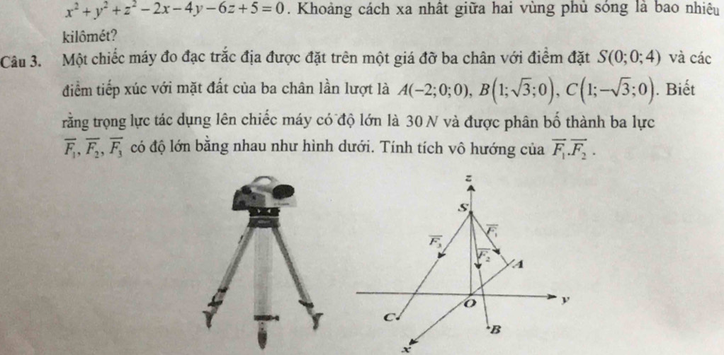 x^2+y^2+z^2-2x-4y-6z+5=0. Khoảng cách xa nhất giữa hai vùng phủ sóng là bao nhiêu
kilômét?
Câu 3. Một chiếc máy đo đạc trắc địa được đặt trên một giá đỡ ba chân với điểm đặt S(0;0;4) và các
điểm tiếp xúc với mặt đất của ba chân lần lượt là A(-2;0;0),B(1;sqrt(3);0),C(1;-sqrt(3);0). Biết
rằng trọng lực tác dụng lên chiếc máy có độ lớn là 30 N và được phân bố thành ba lực
overline F_1,overline F_2,overline F_3 có độ lớn bằng nhau như hình dưới. Tính tích vô hướng của vector F_1.vector F_2.