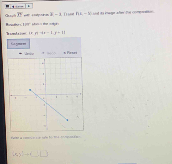 ) Listen 
Graph overline XY with endpoints X(-3,1) and Y(4,-5) and its image after the composition. 
Rotation: 180° about the origin 
Translation: (x,y)to (x-1,y+1)
Segment 
Undo Redo × Reset 
Write a coordinate rule for the composition.
(x,y)to (□ ,□ )