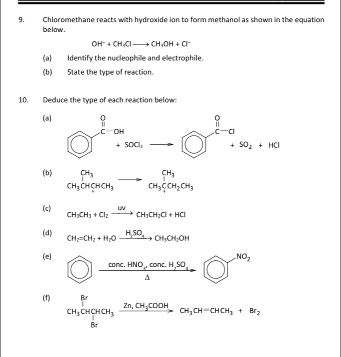 Chloromethane reacts with hydroxide ion to form methanol as shown in the equation
below.
OH^-+CH_3Clto CH_3OH+Cl^-
(a) Identify the nucleophile and electrophile.
(b) State the type of reaction.
10. Deduce the type of each reaction below:
(a)
(b) beginarrayr CH_3 CH_3CHCH_3endarray to beginarrayr CH_3 CH_3CCH_2CH_3endarray
(c) CH_3CH_3+Cl_2xrightarrow UVCH_3CH_2Cl+HCl
(d) CH_2=CH_2+H_2Oxrightarrow H_2SO_4CH_3CH_2OH
(e)
bigcirc frac Conc.HNO_3cconconc.H_2SO_4 bigcirc ]^NO_2
(f)
CH_3^([CHCH_3)xrightarrow Zn,CH_3COOHCH_3CH=CHCH_3+Br_2