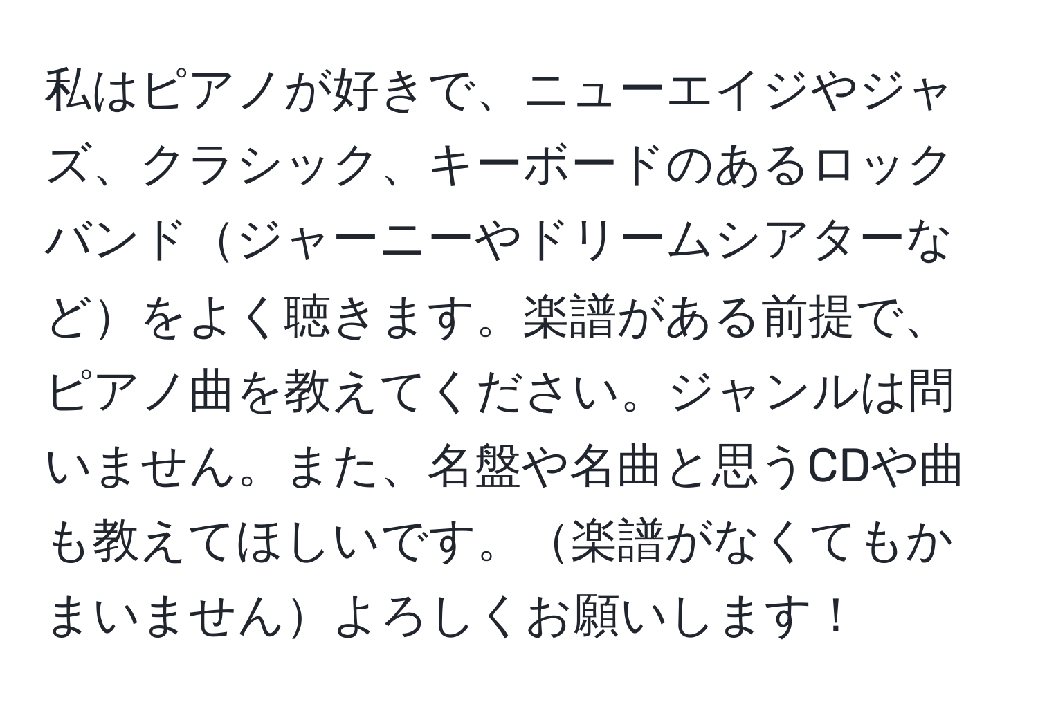 私はピアノが好きで、ニューエイジやジャズ、クラシック、キーボードのあるロックバンドジャーニーやドリームシアターなどをよく聴きます。楽譜がある前提で、ピアノ曲を教えてください。ジャンルは問いません。また、名盤や名曲と思うCDや曲も教えてほしいです。楽譜がなくてもかまいませんよろしくお願いします！