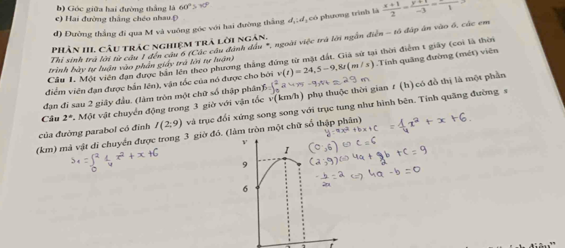 b) Góc giữa hai đường thẳng là 60°>70°
c) Hai đường thắng chéo nhau Đ
d) Đường thẳng đi qua M và vuông góc với hai đường thắng d_1:d_2 có phương trình là  (x+1)/2 = (y+1)/-3 =frac 1
Thỉ sinh trả lời từ câu 1 đến câu 6 (Các câu đảnh dầu *, ngoài việc trả lời ngắn điễn - tổ đáp án vào ổ, các em
PHÀN III. CÂu trác nghiệm trả lời ngân.
Cầu 1. Một viên dạn được bản lên theo phương thằng đứng từ mặt đất. Giả sử tại thời điểm t giãy (coi là thời
trình bày tự luận vào phần giấy trả lời tự luận)
điểm viên đạn được bắn lên), vận tốc của nó được cho bởi v(t)=24, 5-9, 8t(m/s) Tính quãng đường (mét) viên
Câu 2^* Một vật chuyển động trong 3 giờ với vận tốc v(km/h) phụ thuộc thời gian t (h) có đồ thị là một phần
đạn đi sau 2 giây đầu. (làm tròn một chữ số thập phân
của đường parabol có đỉnh I(2;9) và trục đối xứng song song với trục tung như hình bên. Tính quãng đường s
(km) mà vật di chuyển được trong 3 giờ đó. (làm tròn một chữ số thập phân)
t