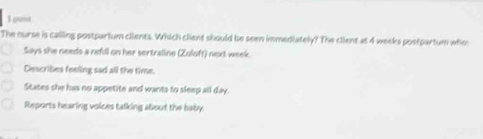 spame
The nurse is calling postpartum clients. Which client should be seen immediately? The client at 4 weeks postpartum who
Says she needs a nefill on her sertraline (Zuloft) next week.
Describes feeling sad all the time.
States she has no appetite and wants to sleep all day.
Reports hearing voices talking about the haby.