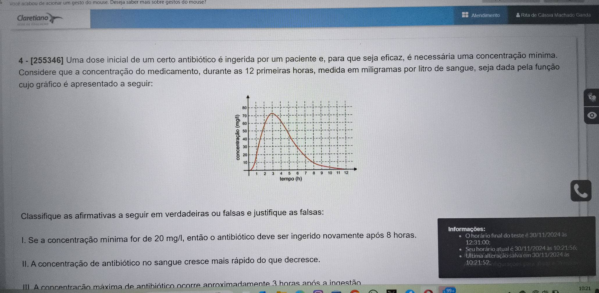 Você acabou de acionar um gesto do mouse. Deseja saber mais sobre gestos do mouse? 
Claretiano 
== Atendimento * Rita de Cássia Machado Ganda 
4 - [255346] Uma dose inicial de um certo antibiótico é ingerida por um paciente e, para que seja eficaz, é necessária uma concentração mínima. 
Considere que a concentração do medicamento, durante as 12 primeiras horas, medida em miligramas por litro de sangue, seja dada pela função 
cujo gráfico é apresentado a seguir: 
o 
Classifique as afirmativas a seguir em verdadeiras ou falsas e justifique as falsas: 
Informações: 
I. Se a concentração mínima for de 20 mg/l, então o antibiótico deve ser ingerido novamente após 8 horas. O horário final do teste é 30/11/2024 às 
12:31:00; 
• Seu horário atual é 30/11/2024 às 10:21:56; 
Última alteração salva em 30/11/2024 às 
II. A concentração de antibiótico no sangue cresce mais rápido do que decresce. 10:21:52; 
I A concentração máxima de antibiótico ocorre aproximadamente 3 horas após a ingestão
10:21